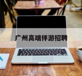 东海广州高端伴游雇用(广州私家助理伴游雇用)